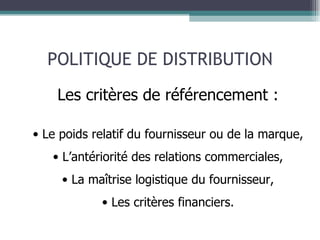 POLITIQUE DE DISTRIBUTION Les critères de référencement : Le poids relatif du fournisseur ou de la marque, L’antériorité des relations commerciales, La maîtrise logistique du fournisseur, Les critères financiers. 