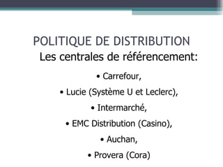 POLITIQUE DE DISTRIBUTION Les centrales de référencement: Carrefour, Lucie (Système U et Leclerc), Intermarché, EMC Distribution (Casino), Auchan, Provera (Cora) 