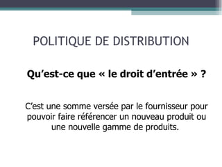 POLITIQUE DE DISTRIBUTION Qu’est-ce que « le droit d’entrée » ? C’est une somme versée par le fournisseur pour pouvoir faire référencer un nouveau produit ou une nouvelle gamme de produits.  