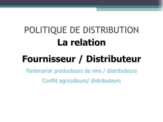 POLITIQUE DE DISTRIBUTION La relation Fournisseur / Distributeur Partenariat producteurs de vins / distributeurs Conflit agriculteurs/ distributeurs 