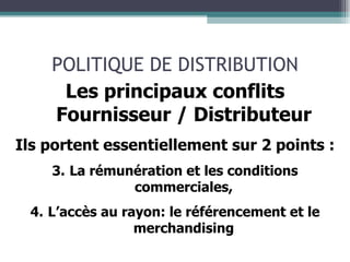 POLITIQUE DE DISTRIBUTION Les principaux conflits Fournisseur / Distributeur Ils portent essentiellement sur 2 points : La rémunération et les conditions commerciales, L’accès au rayon: le référencement et le merchandising 