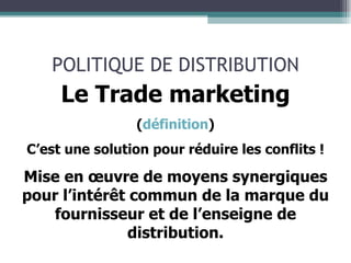 POLITIQUE DE DISTRIBUTION Le Trade marketing ( définition ) C’est une solution pour réduire les conflits ! Mise en œuvre de moyens synergiques pour l’intérêt commun de la marque du fournisseur et de l’enseigne de distribution. 