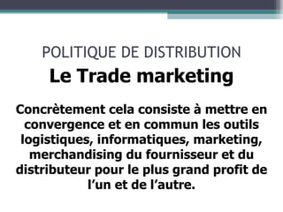 POLITIQUE DE DISTRIBUTION Le Trade marketing Concrètement cela consiste à mettre en convergence et en commun les outils logistiques, informatiques, marketing, merchandising du fournisseur et du distributeur pour le plus grand profit de l’un et de l’autre. 