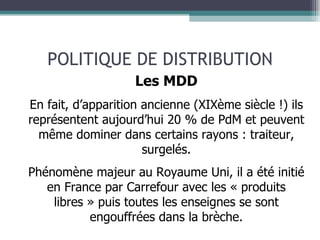 POLITIQUE DE DISTRIBUTION Les MDD En fait, d’apparition ancienne (XIXème siècle !) ils représentent aujourd’hui 20 % de PdM et peuvent même dominer dans certains rayons :   traiteur, surgelés. Phénomène majeur au Royaume Uni, il a été initié en France par Carrefour avec les « produits libres » puis toutes les enseignes se sont engouffrées dans la brèche. 