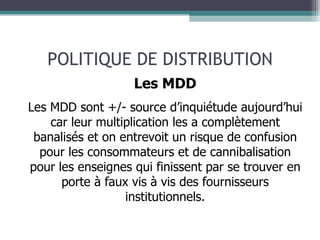 POLITIQUE DE DISTRIBUTION Les MDD Les MDD sont +/- source d’inquiétude aujourd’hui car leur multiplication les a complètement banalisés et on entrevoit un risque de confusion pour les consommateurs et de cannibalisation pour les enseignes qui finissent par se trouver en porte à faux vis à vis des fournisseurs institutionnels. 