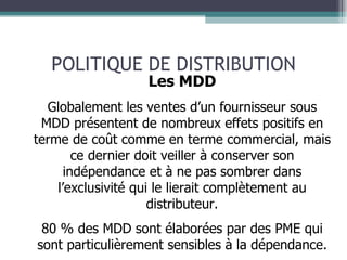 POLITIQUE DE DISTRIBUTION Les MDD Globalement les ventes d’un fournisseur sous MDD présentent de nombreux effets positifs en terme de coût comme en terme commercial, mais ce dernier doit veiller à conserver son indépendance et à ne pas sombrer dans l’exclusivité qui le lierait complètement au distributeur. 80 % des MDD sont élaborées par des PME qui sont particulièrement sensibles à la dépendance. 