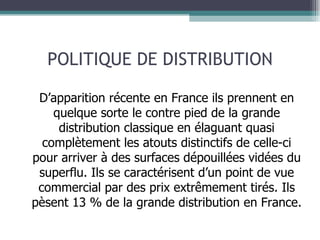 POLITIQUE DE DISTRIBUTION D’apparition récente en France ils prennent en quelque sorte le contre pied de la grande distribution classique en élaguant quasi complètement les atouts distinctifs de celle-ci pour arriver à des surfaces dépouillées vidées du superflu. Ils se caractérisent d’un point de vue commercial par des prix extrêmement tirés. Ils pèsent 13 % de la grande distribution en France. 