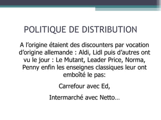 POLITIQUE DE DISTRIBUTION A l’origine étaient des discounters par vocation d’origine allemande : Aldi, Lidl puis d’autres ont vu le jour : Le Mutant, Leader Price, Norma, Penny enfin les enseignes classiques leur ont emboîté le pas: Carrefour avec Ed, Intermarché avec Netto… 