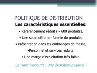 POLITIQUE DE DISTRIBUTION Les caractéristiques essentielles: Référencement réduit (~ 600 produits), Une seule offre par famille de produits, Présentation dans les emballages de masse, Personnel et services réduits, Une marge d’exploitation très faible. Le Hard Discount : une évolution positive ? 