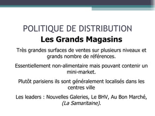 POLITIQUE DE DISTRIBUTION Les Grands Magasins Très grandes surfaces de ventes sur plusieurs niveaux et grands nombre de références. Essentiellement non-alimentaire mais pouvant contenir un mini-market. Plutôt parisiens ils sont généralement localisés dans les centres ville Les leaders : Nouvelles Galeries, Le BHV, Au Bon Marché,  (La Samaritaine). 