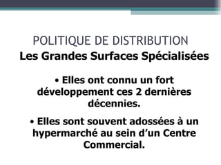 POLITIQUE DE DISTRIBUTION Les Grandes Surfaces Spécialisées Elles ont connu un fort développement ces 2 dernières décennies. Elles sont souvent adossées à un hypermarché au sein d’un Centre Commercial. 