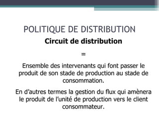 POLITIQUE DE DISTRIBUTION Circuit de distribution = Ensemble des intervenants qui font passer le produit de son stade de production au stade de consommation. En d’autres termes la gestion du flux qui amènera le produit de l’unité de production vers le client consommateur. 