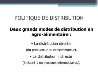 POLITIQUE DE DISTRIBUTION Deux grands modes de distribution en agro-alimentaire : La distribution directe  (du producteur au consommateur), La distribution indirecte  (incluant 1 ou plusieurs intermédiaires). 