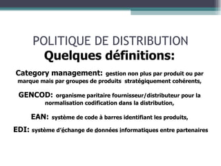POLITIQUE DE DISTRIBUTION Quelques définitions: Category management:   gestion non plus par produit ou par marque mais par groupes de produits  stratégiquement cohérents, GENCOD:   organisme paritaire fournisseur/distributeur pour la normalisation codification dans la distribution, EAN:   système de code à barres identifiant les produits, EDI:  système d’ é change de  d onnées  i nformatiques entre partenaires 