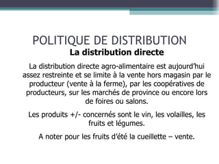 POLITIQUE DE DISTRIBUTION La distribution directe La distribution directe agro-alimentaire est aujourd’hui assez restreinte et se limite à la vente hors magasin par le producteur (vente à la ferme), par les coopératives de producteurs, sur les marchés de province ou encore lors de foires ou salons. Les produits +/- concernés sont le vin, les volailles, les fruits et légumes. A noter pour les fruits d’été la cueillette – vente. 