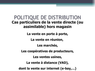 POLITIQUE DE DISTRIBUTION Cas particuliers de la vente directe (ou assimilable) hors magasin La vente en porte à porte, La vente en réunion,  Les marchés, Les coopératives de producteurs, Les ventes usines, La vente à distance (VAD), dont la vente sur internet (e-bay,…) 