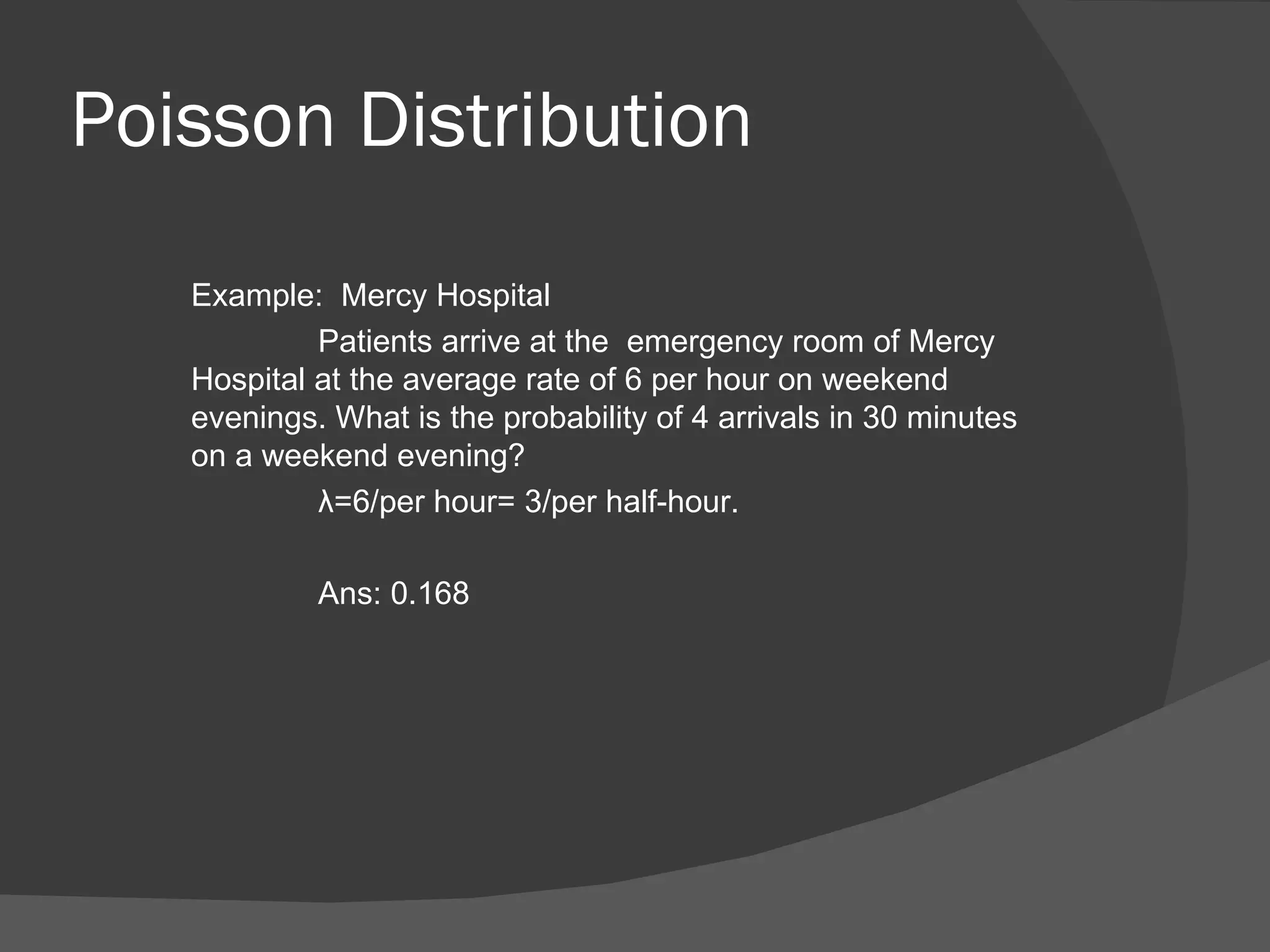 Poisson Distribution Example:  Mercy Hospital Patients arrive at the  emergency room of Mercy Hospital at the average rate of 6 per hour on weekend evenings. What is the probability of 4 arrivals in 30 minutes on a weekend evening? λ =6/per hour= 3/per half-hour. Ans: 0.168 