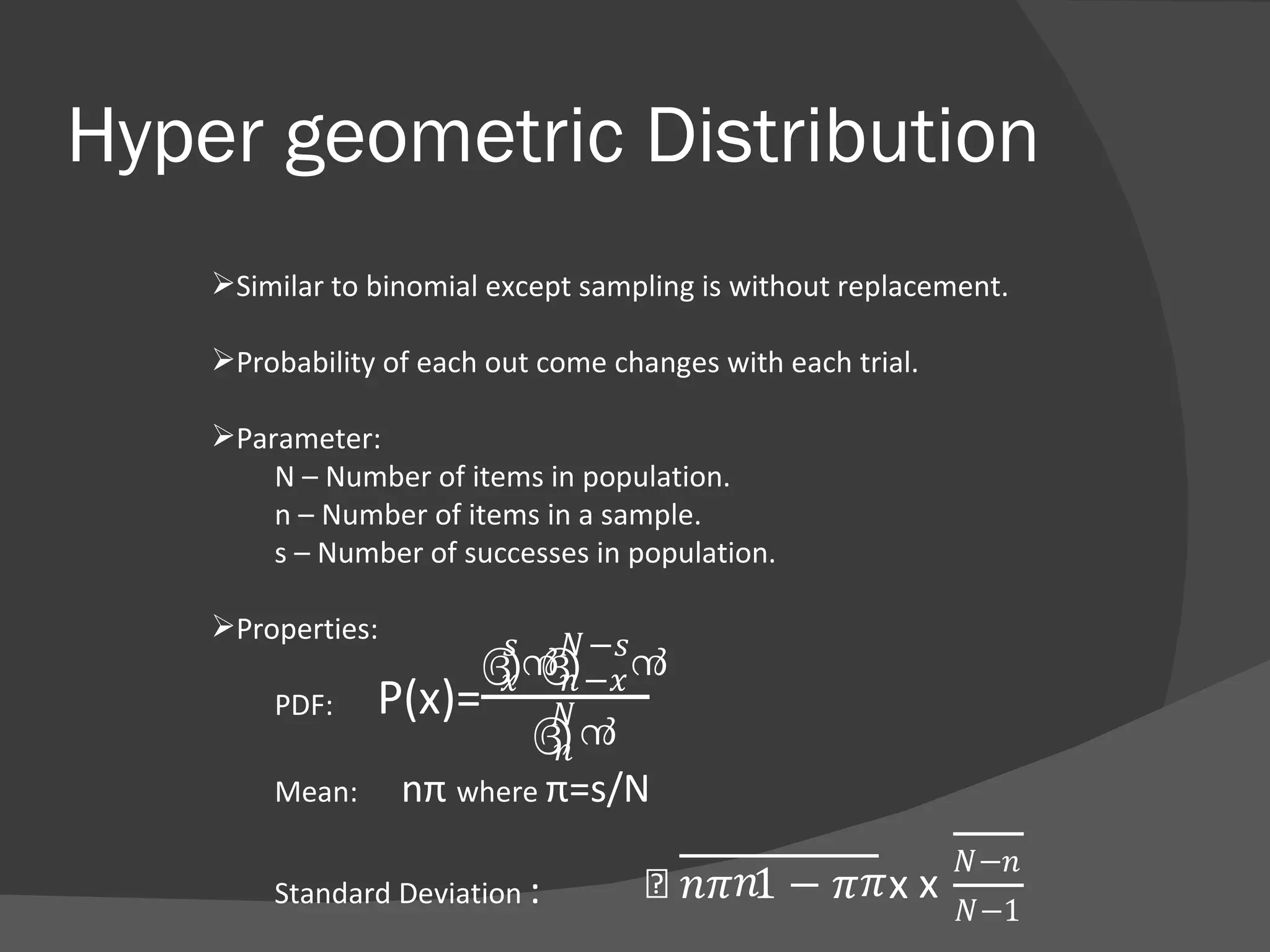 Hyper geometric Distribution Similar to binomial except sampling is without replacement. Probability of each out come changes with each trial. Parameter: N – Number of items in population. n – Number of items in a sample. s – Number of successes in population. Properties: PDF:  Mean:  n π  where  π=s/N   Standard Deviation  :  