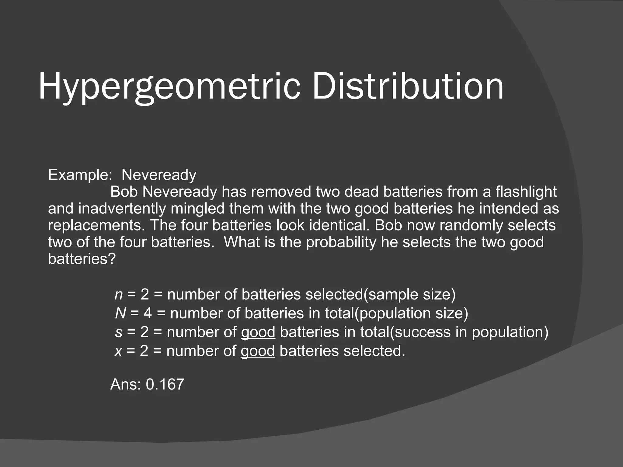 Hypergeometric Distribution Example:  Neveready Bob Neveready has removed two dead batteries from a flashlight and inadvertently mingled them with the two good batteries he intended as replacements. The four batteries look identical. Bob now randomly selects two of the four batteries.  What is the probability he selects the two good batteries?   n  = 2 = number of batteries selected(sample size)   N  = 4 = number of batteries in total(population size)   s  = 2 = number of  good  batteries in total(success in population)   x  = 2 = number of  good  batteries selected. Ans: 0.167 
