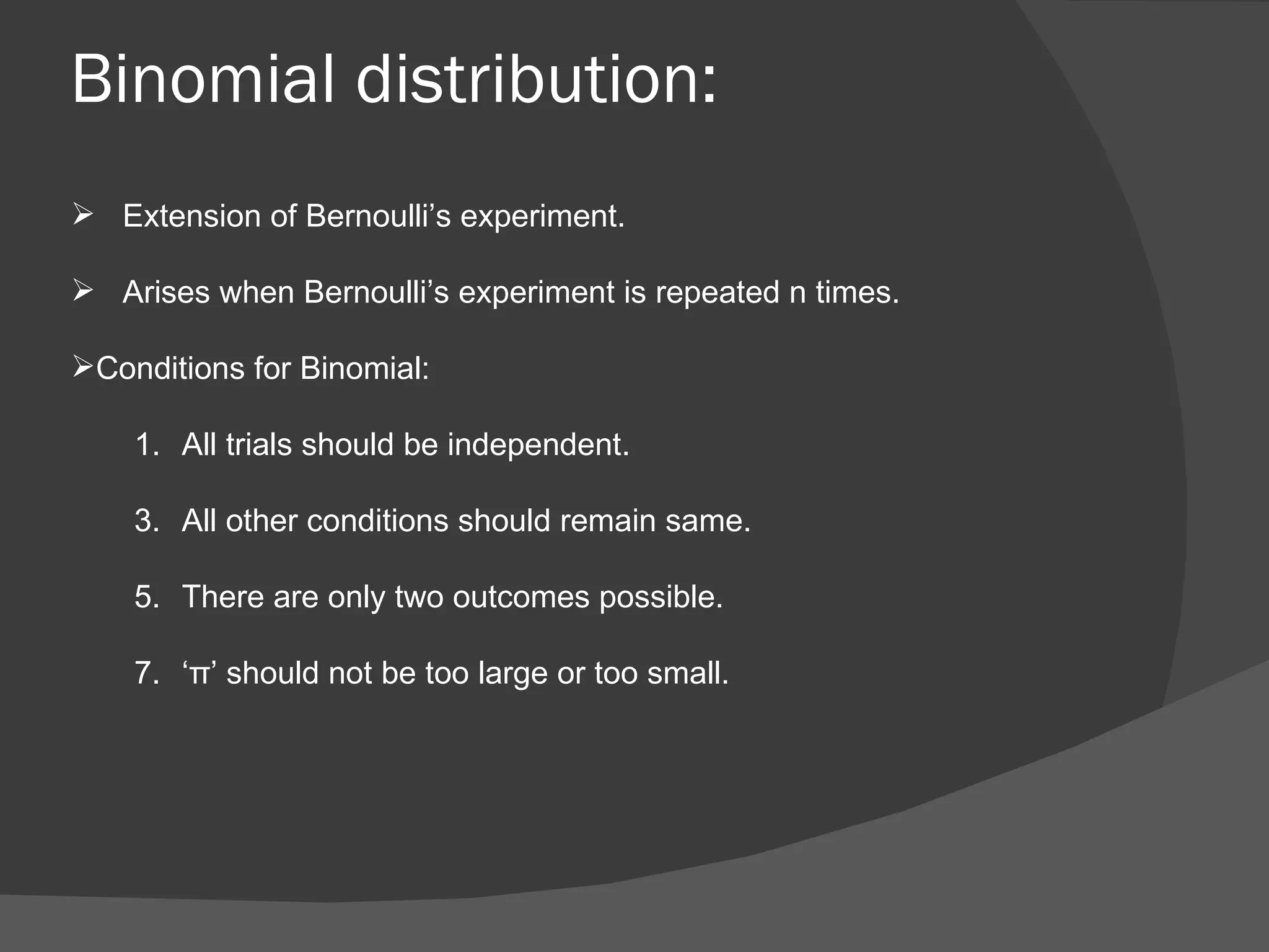 Binomial distribution: Extension of Bernoulli’s experiment. Arises when Bernoulli’s experiment is repeated n times.  Conditions for Binomial: All trials should be independent. All other conditions should remain same. There are only two outcomes possible. ‘ π ’ should not be too large or too small. 
