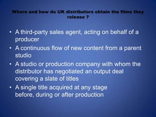 Where and how do UK distributors obtain the films they release ?A third-party sales agent, acting on behalf of a producerA continuous flow of new content from a parent studioA studio or production company with whom the distributor has negotiated an output deal covering a slate of titlesA single title acquired at any stage before, during or after production