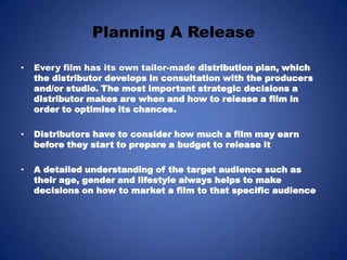Planning A ReleaseEvery film has its own tailor-made distribution plan, which the distributor develops in consultation with the producers and/or studio. The most important strategic decisions a distributor makes are when and how to release a film in order to optimise its chances.Distributors have to consider how much a film may earn before they start to prepare a budget to release it A detailed understanding of the target audience such as their age, gender and lifestyle always helps to make decisions on how to market a film to that specific audience
