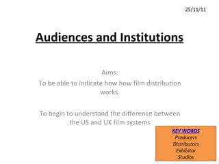 Audiences and Institutions Aims: To be able to indicate how how film distribution works. To begin to understand the difference between the US and UK film systems 25/11/11 KEY WORDS Producers Distributors Exhibitor Studios 