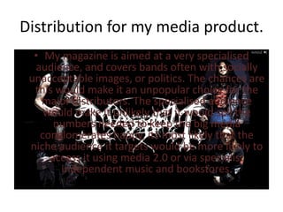 Distribution for my media product.
  • My magazine is aimed at a very specialised
  audience, and covers bands often with socially
 unacceptable images, or politics. The chances are
  this would make it an unpopular choice for the
    major distributors. The specialised audience
    would make it unlikely that it would sell the
      numbers needed to keep the big media
   conglomerates happy, its most likely that the
 niche audience it targets would be more likely to
     access it using media 2.0 or via specialist
        independent music and bookstores.
 