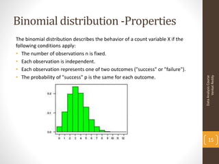 Binomial distribution -Properties
The binomial distribution describes the behavior of a count variable X if the
following conditions apply:
• The number of observations n is fixed.
• Each observation is independent.
• Each observation represents one of two outcomes ("success" or "failure").
• The probability of "success" p is the same for each outcome.




                                                                                      Venkat Reddy
                                                                                Data Analysis Course
                                                                                    15
 