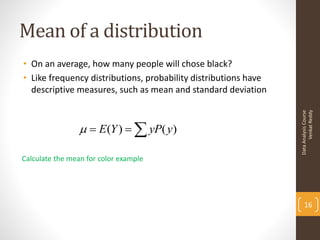 Mean of a distribution
• On an average, how many people will chose black?
• Like frequency distributions, probability distributions have
  descriptive measures, such as mean and standard deviation




                                                                       Venkat Reddy
                                                                 Data Analysis Course
                   E (Y )   yP( y)

Calculate the mean for color example




                                                                     16
 