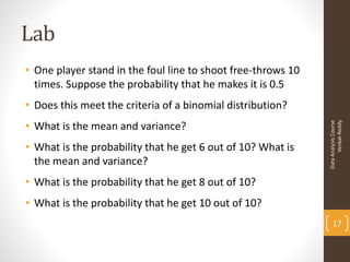 Lab
• One player stand in the foul line to shoot free-throws 10
  times. Suppose the probability that he makes it is 0.5
• Does this meet the criteria of a binomial distribution?
• What is the mean and variance?




                                                                    Venkat Reddy
                                                              Data Analysis Course
• What is the probability that he get 6 out of 10? What is
  the mean and variance?
• What is the probability that he get 8 out of 10?
• What is the probability that he get 10 out of 10?
                                                                  17
 