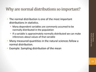Why are normal distributions so important?

• The normal distribution is one of the most important
  distributions in statistics.
  • Many dependent variables are commonly assumed to be
    normally distributed in the population
  • If a variable is approximately normally distributed we can make




                                                                            Venkat Reddy
                                                                      Data Analysis Course
    inferences about values of that variable
• Many measured quantities in the natural sciences follow a
  normal distribution.
• Example: Sampling distribution of the mean



                                                                          19
 