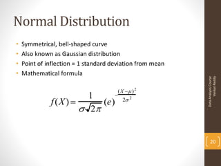 Normal Distribution
•   Symmetrical, bell-shaped curve
•   Also known as Gaussian distribution
•   Point of inflection = 1 standard deviation from mean
•   Mathematical formula




                                                                 Venkat Reddy
                                                           Data Analysis Course
                                       (X  ) 2
                         1     
              f (X )       (e)          2 2
                        2


                                                               20
 