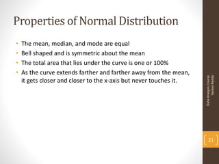 Properties of Normal Distribution
•   The mean, median, and mode are equal
•   Bell shaped and is symmetric about the mean
•   The total area that lies under the curve is one or 100%
•   As the curve extends farther and farther away from the mean,




                                                                          Venkat Reddy
                                                                    Data Analysis Course
    it gets closer and closer to the x-axis but never touches it.




                                                                        21
 