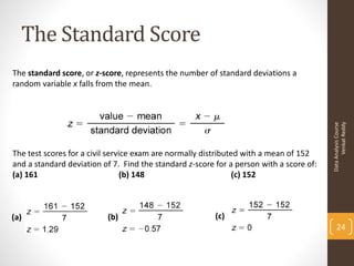 The Standard Score
The standard score, or z-score, represents the number of standard deviations a
random variable x falls from the mean.




                                                                                               Venkat Reddy
                                                                                         Data Analysis Course
The test scores for a civil service exam are normally distributed with a mean of 152
and a standard deviation of 7. Find the standard z-score for a person with a score of:
(a) 161                          (b) 148                        (c) 152



(a)                       (b)                            (c)
                                                                                             24
 