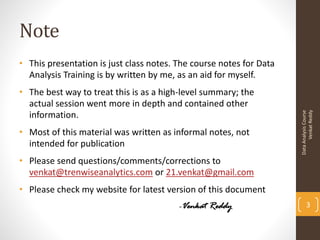 Note
• This presentation is just class notes. The course notes for Data
  Analysis Training is by written by me, as an aid for myself.
• The best way to treat this is as a high-level summary; the
  actual session went more in depth and contained other




                                                                           Venkat Reddy
                                                                     Data Analysis Course
  information.
• Most of this material was written as informal notes, not
  intended for publication
• Please send questions/comments/corrections to
  venkat@trenwiseanalytics.com or 21.venkat@gmail.com
• Please check my website for latest version of this document
                                         -Venkat Reddy                      3
 