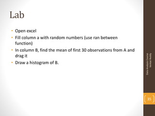 Lab
• Open excel
• Fill column a with random numbers (use ran between
  function)
• In column B, find the mean of first 30 observations from A and




                                                                         Venkat Reddy
                                                                   Data Analysis Course
  drag it
• Draw a histogram of B.




                                                                       35
 