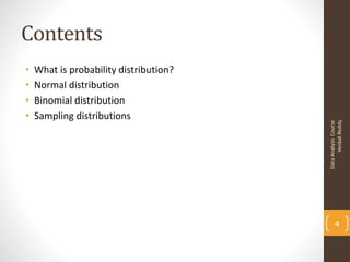 Contents
•   What is probability distribution?
•   Normal distribution
•   Binomial distribution
•   Sampling distributions




                                              Venkat Reddy
                                        Data Analysis Course
                                               4
 
