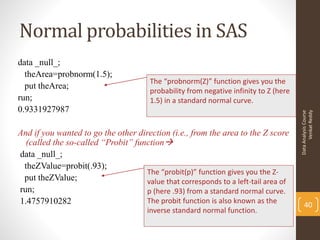 Normal probabilities in SAS
data _null_;
  theArea=probnorm(1.5);
                                       The “probnorm(Z)” function gives you the
  put theArea;
                                       probability from negative infinity to Z (here
run;                                   1.5) in a standard normal curve.
0.9331927987




                                                                                             Venkat Reddy
                                                                                       Data Analysis Course
And if you wanted to go the other direction (i.e., from the area to the Z score
  (called the so-called “Probit” function
data _null_;
 theZValue=probit(.93);
                                     The “probit(p)” function gives you the Z-
 put theZValue;                      value that corresponds to a left-tail area of
run;                                 p (here .93) from a standard normal curve.
1.4757910282                         The probit function is also known as the
                                                                                           40
                                       inverse standard normal function.
 