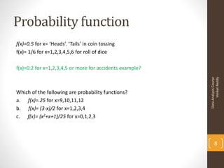 Probability function
f(x)=0.5 for x= ‘Heads’. ‘Tails’ in coin tossing
f(x)= 1/6 for x=1,2,3,4,5,6 for roll of dice

f(x)=0.2 for x=1,2,3,4,5 or more for accidents example?




                                                                Venkat Reddy
                                                          Data Analysis Course
Which of the following are probability functions?
a. f(x)=.25 for x=9,10,11,12
b. f(x)= (3-x)/2 for x=1,2,3,4
c. f(x)= (x2+x+1)/25 for x=0,1,2,3



                                                                 8
 