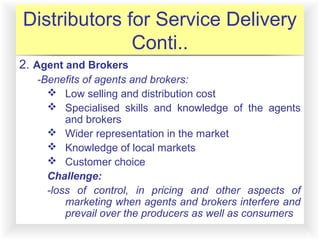 12-11
Distributors for Service Delivery
Conti..
2. Agent and Brokers
-Benefits of agents and brokers:
 Low selling and distribution cost
 Specialised skills and knowledge of the agents
and brokers
 Wider representation in the market
 Knowledge of local markets
 Customer choice
Challenge:
-loss of control, in pricing and other aspects of
marketing when agents and brokers interfere and
prevail over the producers as well as consumers
 