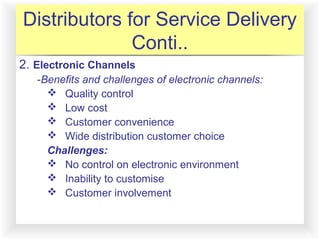 12-12
Distributors for Service Delivery
Conti..
2. Electronic Channels
-Benefits and challenges of electronic channels:
 Quality control
 Low cost
 Customer convenience
 Wide distribution customer choice
Challenges:
 No control on electronic environment
 Inability to customise
 Customer involvement
 