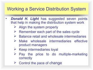 12-13
Working a Service Distribution System
• Donald H. Light has suggested seven points
that help in making the distribution system work
 Align the system properly
 Remember each part of the sales cycle
 Balance retail and wholesale intermediaries
 Make wholesale intermediaries effective
product managers
 Keep intermediaries loyal
 Pay the price to do multiple-marketing
correctly
 Control the pace of change
 
