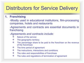 12-9
Distributors for Service Delivery
1. Franchising
-Mostly used in educational institutions, film-processing
companies, hotels and restaurants
-Agreements and contracts are essential documents in
franchising
-Agreements and contracts include:
 Nature of the service
 The geographic territory
 The percentage share to be paid to the franchiser on the revenue
of the franchisee
 The time period of agreement
 The instructions, interactions and conditions
 The roles and responsibilities of franchisee
 The rules and regulations of termination of agreement
 