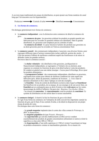 A ces trois types traditionnels de canaux de distribution, on peut ajouter une forme moderne de canal
long que l’on rencontre avec les hypermarchés :
Producteur Centrale d’achat Détaillant Consommateur
3. Les formes de commerce.
On distingue généralement trois formes de commerce :
Ø le commerce indépendant : avec la distinction entre commerce de détail et commerce de
gros :
- le commerce de gros : les grossistes achètent les produits en grande quantité aux
fabricants pour les revendre en quantités réduites aux détaillants. Dans la grande
distribution, les grossistes sont remplacés par les centrales d’achat.
- le commerce de détail : il a pour fonction d’acheter des produits aux grossistes ou
au demi-grossistes pour les revendre en l’état au consommateur final.
Ø le commerce associé : des commerçants indépendants s’associent, sous diverses formes, pour
regrouper différents types d’actions commerciales (achat, publicité, gestion des stocks…).
Cela leur permet d’obtenir de meilleures conditions auprès des fournisseurs et de mieux se
défendre contre les grandes surfaces.
On trouve dans le commerce associé :
- la chaîne volontaire : des détaillants et des grossistes, juridiquement et
financièrement indépendants, se regroupent, à l’initiative de ces derniers, pour
organiser en commun les fonctions de gros et de détail (achat et vente des produits).
Ils vendent en général sous une même enseigne : Catena pour le bricolage, Bravo pour
les produits alimentaires…
- le groupement d’achats : des commerçants indépendants, détaillants ou grossistes,
regroupent leurs achats pour obtenir de meilleurs conditions de vente auprès des
fabricants (prix, délais de paiement, conditions de livraison…) ; Unico dans le
domaine alimentaire et Krys dans l’optique en sont des exemples.
- la franchise : forme de contrat de distribution exclusive dans lequel un franchiseur
fait bénéficier de ses produits, de sa marque, de son enseigne et de son savoir faire, un
franchisé qui en contrepartie paye un droit d’entrée et des redevances sur les ventes
(pourcentage du chiffre d’affaires). On peut citer : Benetton, Yves Rocher, Hilton…
- les réseaux de concession : le concessionnaire vend les produits du concédant. Ce
système de distribution est très utilisé dans le secteur automobile.
Ø le commerce intégré : il réunit à la fois les fonctions de gros et de détail.
Il s’agit d’une forme de commerce où l’entreprise de taille souvent très importante cumule les
fonctions de gros, par le biais d’une centrale d’achat, et de détail en disposant de son propre
réseau de points de vente.
On distingue dans cette forme de commerce :
- les grands magasins implantés dans le centre des villes comme le Printemps, le
BHV, la Samaritaine…
les magasins populaires de type Prisunic, Monoprix...
- les supermarchés qui sont des établissements en libre-service vendant
essentiellement des produits de grande consommation (alimentaire et autres) et dont la
superficie se situe entre 400 et 2 500 m².
- les hypermarchés, d’une taille supérieure à 2 500 m² et dont l’assortiment est large
en produits alimentaires comme en marchandises générales. Ils se situent à la
 