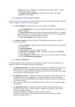 périphérie des villes et pratiquent une politique attractive de prix réduits. Les plus
connus sont Carrefour, Auchan.
- Les grandes surfaces spécialisées, comme Darty, Décathlon... qui tendent
aujourd’hui à se développer.
4. Les formes de vente du commerce de détail.
Les formes de vente sont multiples et variées et on peut les classer en deux grands groupes : celles qui
se font en magasin et celles qui se font sans magasin :
Ø la vente en magasin : elle peut se faire avec ou sans vendeur. On distingue :
- la vente traditionnelle avec vendeur en magasins spécialisés, en grands magasins et
magasins populaires.
- la vente en libre service, utilisée dans des magasins de taille différente : le magasin
de proximité (moins de 120m2
), la supérette (de 120 m2
à 400 m2
), le supermarché (de
400 m2
à 2 500 m2
), l’hypermarché (plus de 2 500 m2
).
- la vente non sédentaire, sur les marchés, les foires…
Ø la vente sans magasin : qui peut se faire par l’intermédiaire d’une personne ou non. On
trouve dans ce groupe :
- la vente à domicile : organisation d’une réunion à domicile comme pour les produits
Avon, Tupperware…
- la vente par téléphone.
- Le porte à porte : visite d’un vendeur à domicile.
- la vente par correspondance ou VPC : on appelle ces entreprises des vépécistes
(Les Trois Suisses, La redoute…)
- la vente à distance ou VAD) : outre la VPC, il y a la vente électronique, le téléachat.
- la vente par distributeurs automatiques.
5. Les modes de distribution.
Il existe trois grands modes de distribution entre lesquels l’entreprise va arbitrer en fonction de sa
stratégie de diffusion des produits (écrémage ou pénétration) :
Ø La distribution intensive : elle consiste pour un producteur à s’implanter dans le plus grand
nombre de points de vente possible pour assurer une couverture maximale du marché.
Elle convient aux produits de grande consommation (alimentation, par exemple), à prix faible,
sans technicité et à grande fréquence d’achat.
Ø La distribution exclusive : le fabricant accorde à un distributeur l’exclusivité de la vente de
ses produits sur une zone géographique. Le commerçant ne pas peut vendre de produits
concurrents. Cette forme de distribution fait l’objet d’un contrat de concession, de franchise,
de fourniture exclusive…
Ø Elle convient aux produits de haute qualité ou technicité, à prix élevé, pour lesquels l’image
est importante.
Ø La distribution sélective : le producteur choisit un nombre restreint de distributeurs en
fonction de certains critères : taille du magasin, compétence des vendeurs, emplacement,
agencement, image de marque...
Le canal de distribution est intégré à l’image de marque du produit.
Les parfums, le prêt-à-porter haut de gamme utilisent souvent ce mode de distribution
(Chanel, Yves Saint-Laurent…).
 