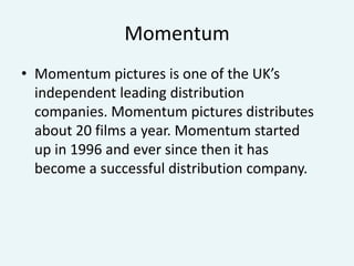 Momentum
• Momentum pictures is one of the UK’s
independent leading distribution
companies. Momentum pictures distributes
about 20 films a year. Momentum started
up in 1996 and ever since then it has
become a successful distribution company.

 