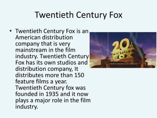 Twentieth Century Fox
• Twentieth Century Fox is an
American distribution
company that is very
mainstream in the film
industry. Twentieth Century
Fox has its own studios and
distribution company, It
distributes more than 150
feature films a year.
Twentieth Century fox was
founded in 1935 and it now
plays a major role in the film
industry.

 