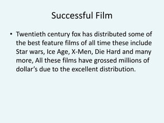 Successful Film
• Twentieth century fox has distributed some of
the best feature films of all time these include
Star wars, Ice Age, X-Men, Die Hard and many
more, All these films have grossed millions of
dollar’s due to the excellent distribution.

 