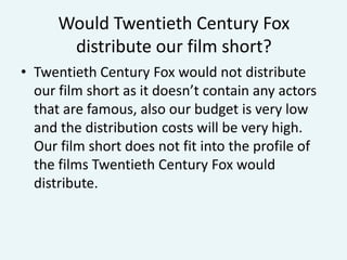 Would Twentieth Century Fox
distribute our film short?
• Twentieth Century Fox would not distribute
our film short as it doesn’t contain any actors
that are famous, also our budget is very low
and the distribution costs will be very high.
Our film short does not fit into the profile of
the films Twentieth Century Fox would
distribute.

 